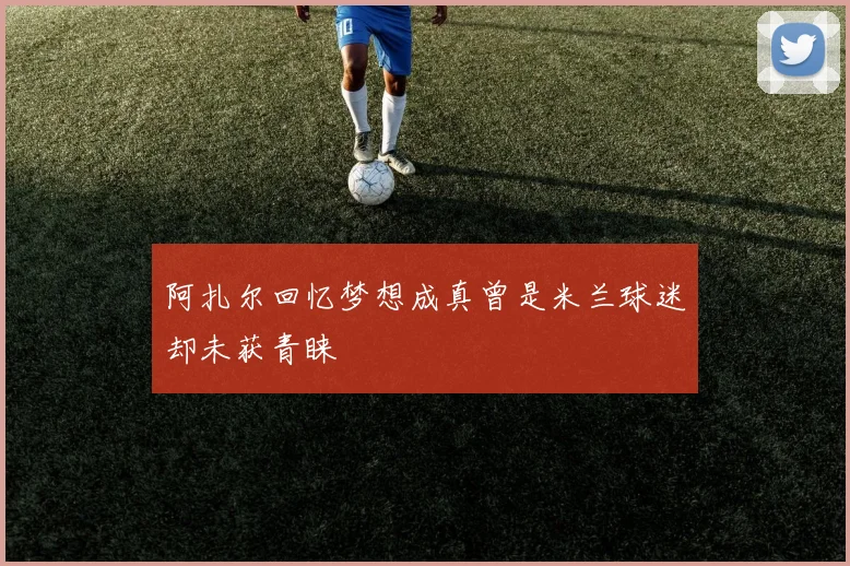 阿扎尔回忆梦想成真曾是米兰球迷却未获青睐