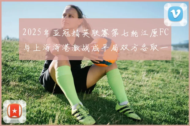 2025年亚冠精英联赛第七轮江原FC与上海海港激战成平局双方各取一分