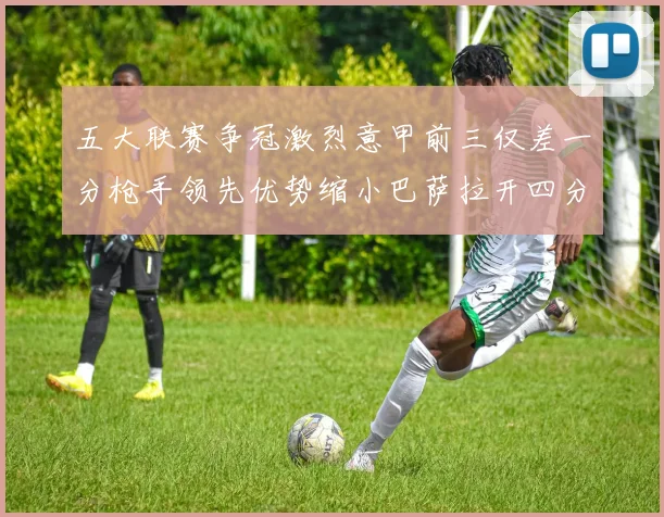 五大联赛争冠激烈意甲前三仅差一分枪手领先优势缩小巴萨拉开四分差距