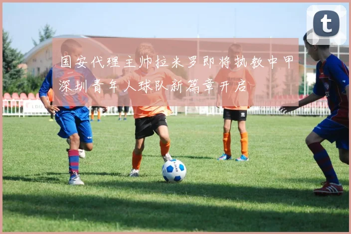 国安代理主帅拉米罗即将执教中甲深圳青年人球队新篇章开启