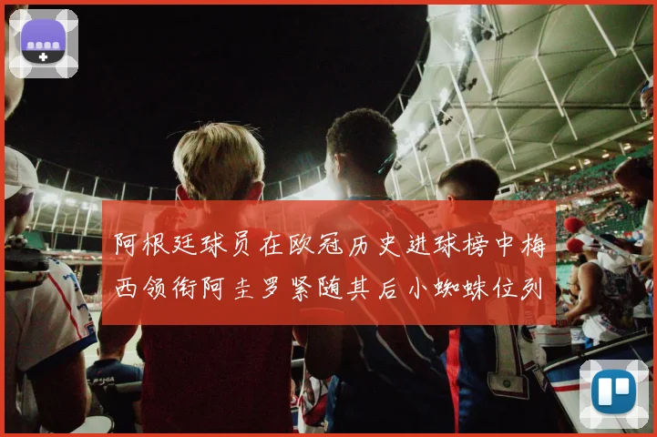 阿根廷球员在欧冠历史进球榜中梅西领衔阿圭罗紧随其后小蜘蛛位列第七