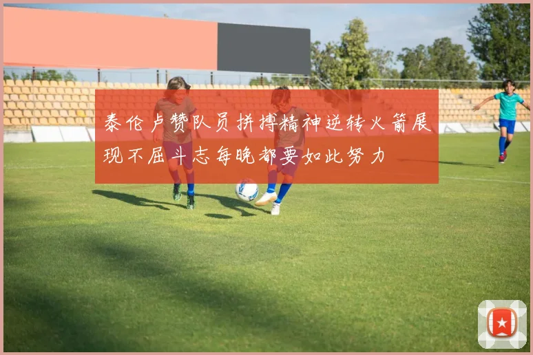 泰伦卢赞队员拼搏精神逆转火箭展现不屈斗志每晚都要如此努力