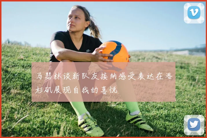 马瑟林谈新队友接纳感受表达在洛杉矶展现自我的喜悦