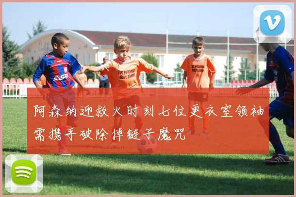 阿森纳迎救火时刻七位更衣室领袖需携手破除掉链子魔咒