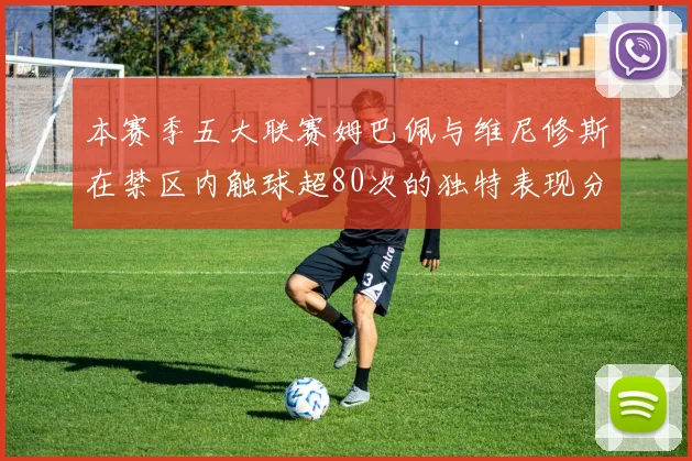 本赛季五大联赛姆巴佩与维尼修斯在禁区内触球超80次的独特表现分析