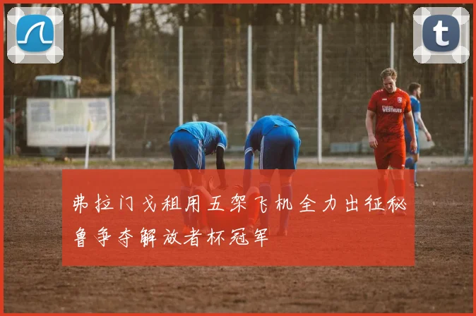 弗拉门戈租用五架飞机全力出征秘鲁争夺解放者杯冠军