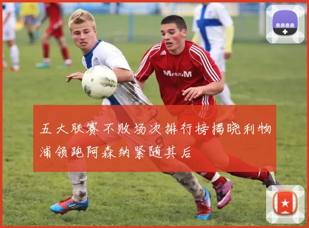 五大联赛不败场次排行榜揭晓利物浦领跑阿森纳紧随其后