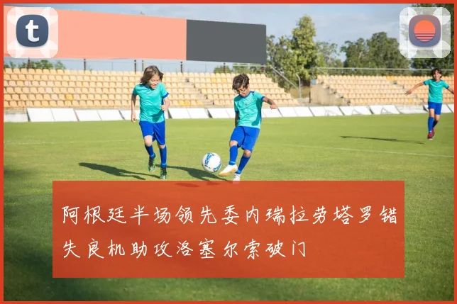 阿根廷半场领先委内瑞拉劳塔罗错失良机助攻洛塞尔索破门