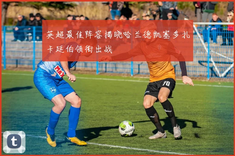 英超最佳阵容揭晓哈兰德凯塞多扎卡廷伯领衔出战