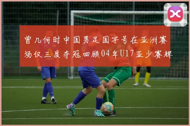 曾几何时中国男足国字号在亚洲赛场仅三度夺冠回顾04年U17亚少赛辉煌时刻