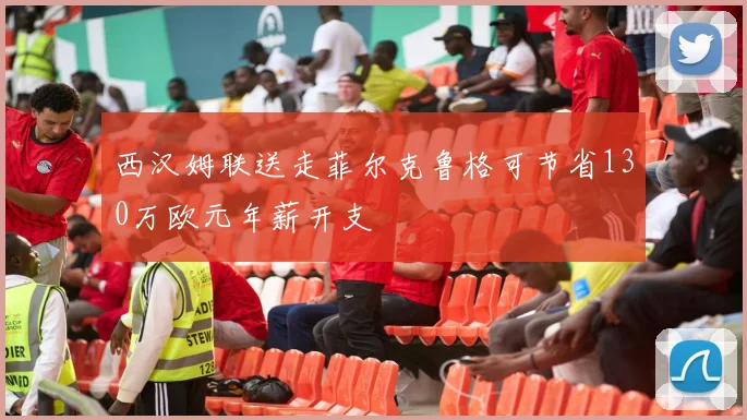 西汉姆联送走菲尔克鲁格可节省130万欧元年薪开支