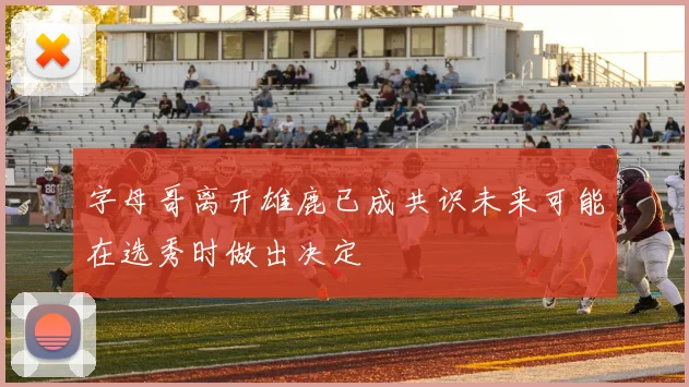 字母哥离开雄鹿已成共识未来可能在选秀时做出决定