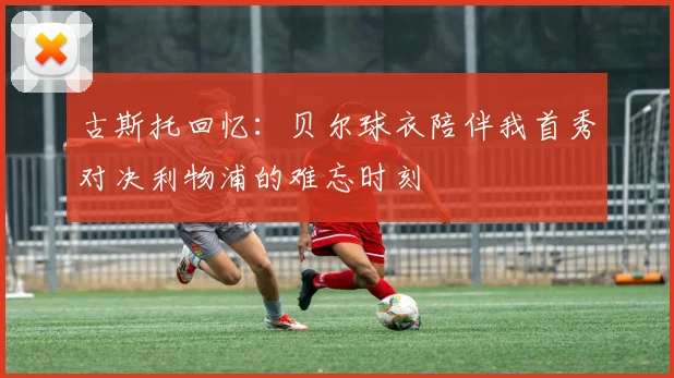 古斯托回忆：贝尔球衣陪伴我首秀对决利物浦的难忘时刻