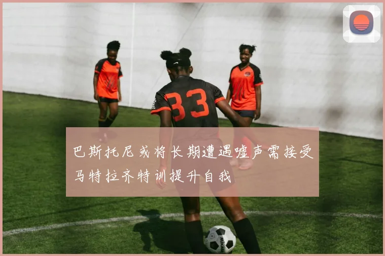 巴斯托尼或将长期遭遇嘘声需接受马特拉齐特训提升自我