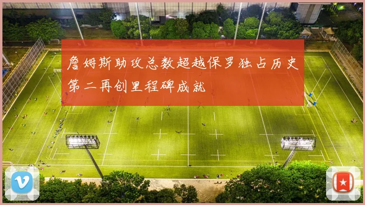 詹姆斯助攻总数超越保罗独占历史第二再创里程碑成就