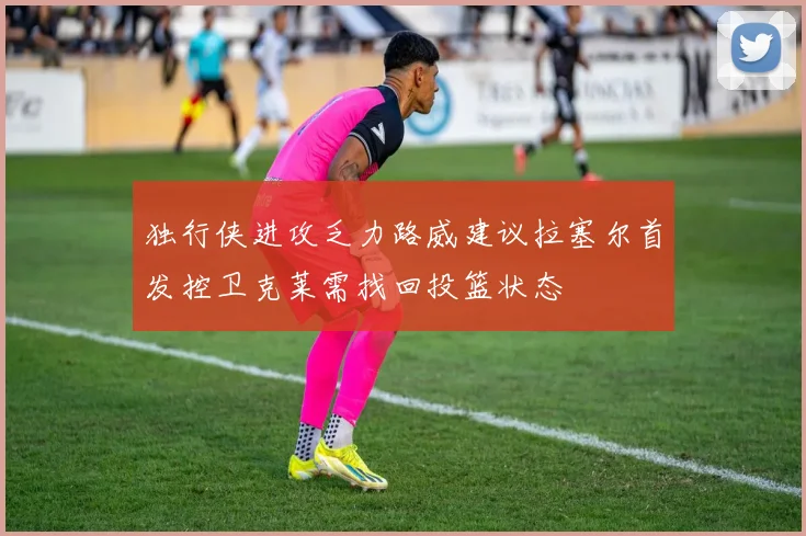 独行侠进攻乏力路威建议拉塞尔首发控卫克莱需找回投篮状态