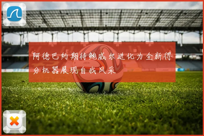 阿德巴约期待鲍威尔进化为全新得分机器展现自我风采