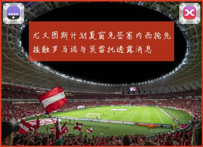 尤文图斯计划夏窗免签塞内西抢先接触罗马诺与莫雷托透露消息
