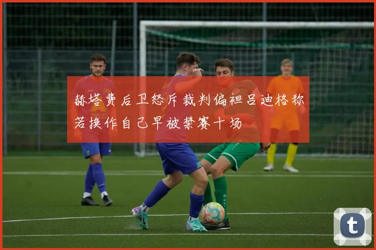 赫塔费后卫怒斥裁判偏袒吕迪格称若换作自己早被禁赛十场