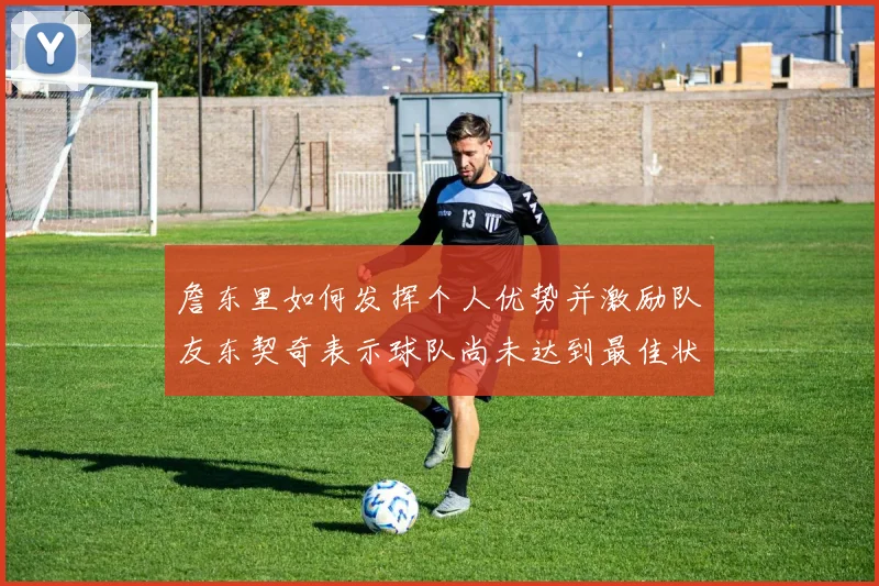 詹东里如何发挥个人优势并激励队友东契奇表示球队尚未达到最佳状态