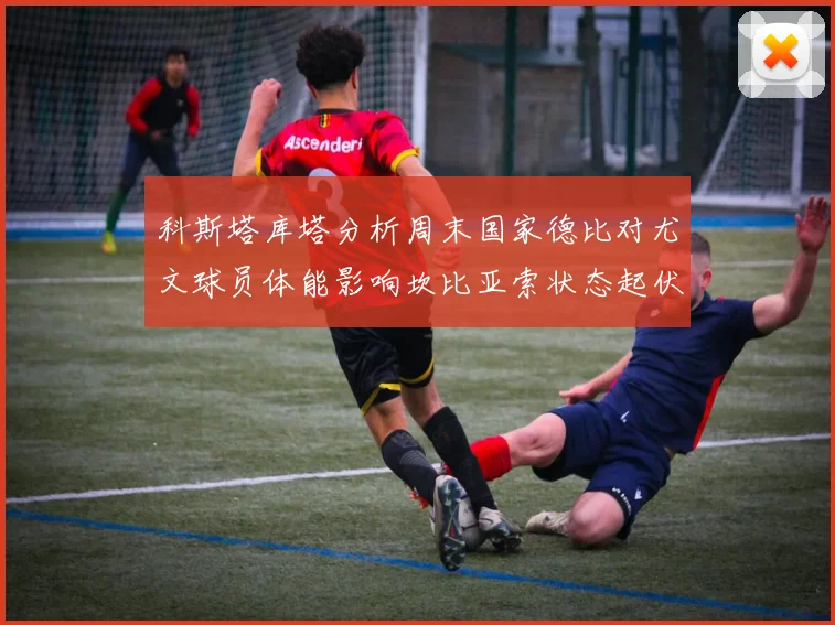 科斯塔库塔分析周末国家德比对尤文球员体能影响坎比亚索状态起伏不定