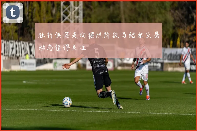 独行侠若走向摆烂阶段马绍尔交易动态值得关注