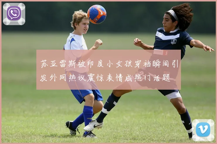 苏亚雷斯被印度小女孩穿裆瞬间引发外网热议震惊表情成热门话题