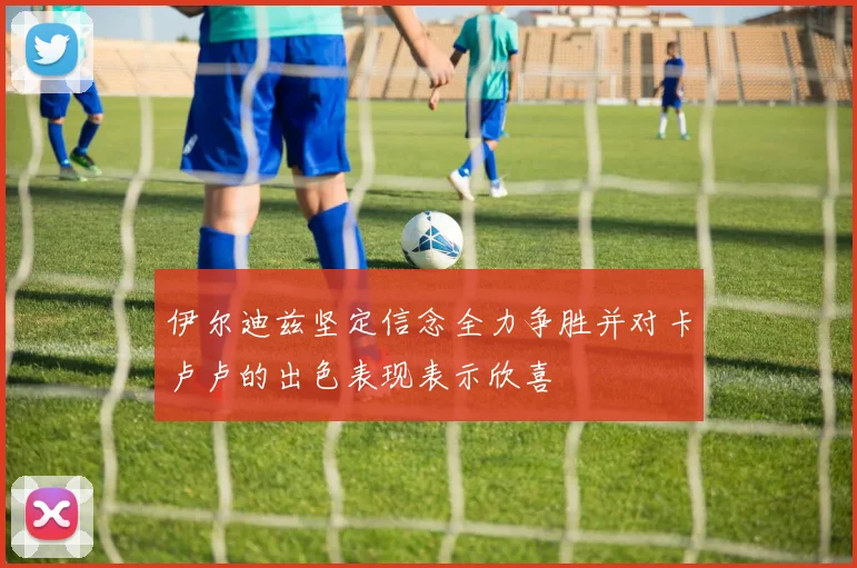 伊尔迪兹坚定信念全力争胜并对卡卢卢的出色表现表示欣喜