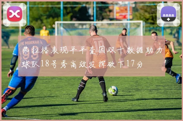 弗拉格表现平平奎因双十数据助力球队18号秀高效发挥砍下17分