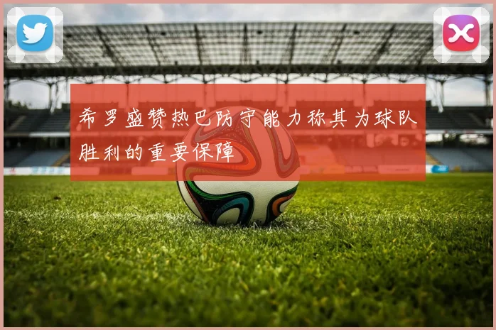 希罗盛赞热巴防守能力称其为球队胜利的重要保障