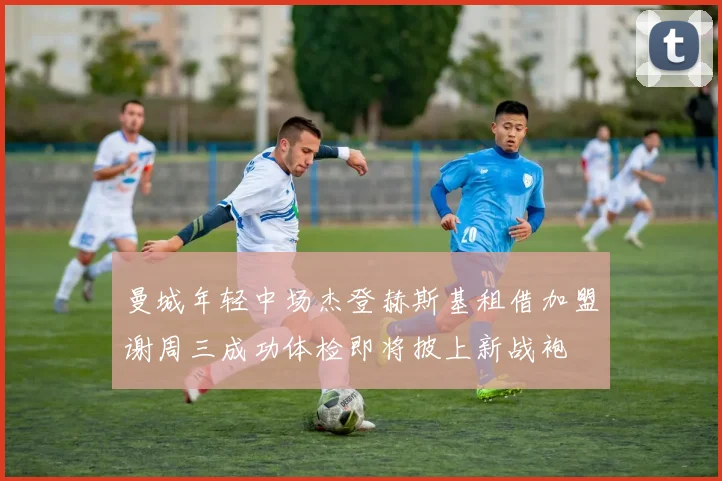 曼城年轻中场杰登赫斯基租借加盟谢周三成功体检即将披上新战袍